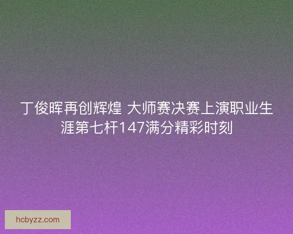 丁俊晖再创辉煌 大师赛决赛上演职业生涯第七杆147满分精彩时刻 丁俊晖再创辉煌 大师赛决赛上演职业生涯第七杆147满分精彩时刻