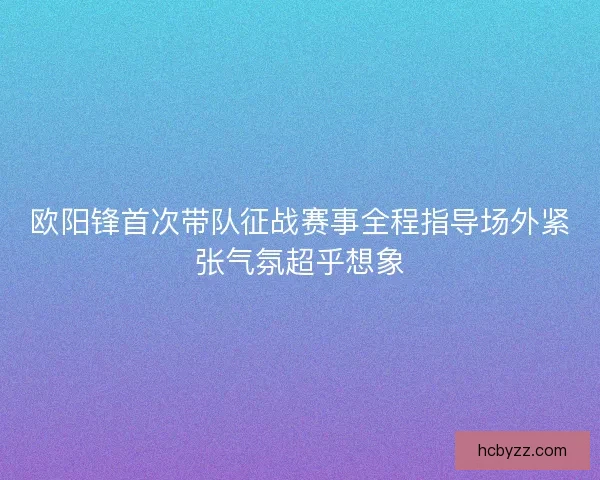 欧阳锋首次带队征战赛事全程指导场外紧张气氛超乎想象
