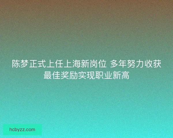 陈梦正式上任上海新岗位 多年努力收获最佳奖励实现职业新高
