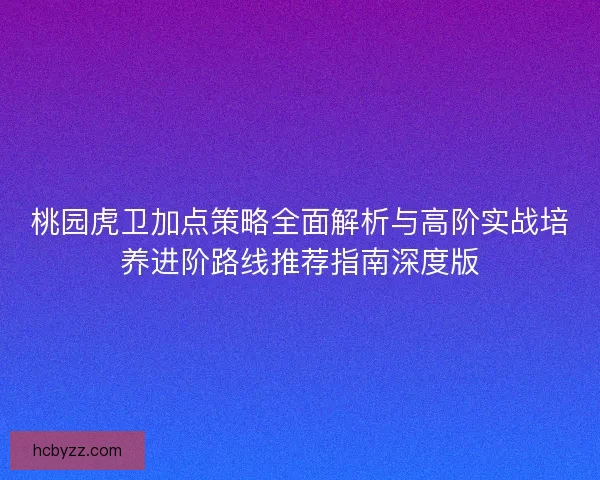 桃园虎卫加点策略全面解析与高阶实战培养进阶路线推荐指南深度版