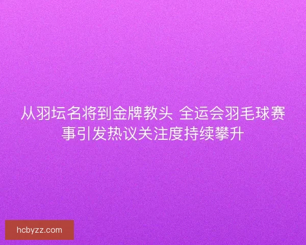 从羽坛名将到金牌教头 全运会羽毛球赛事引发热议关注度持续攀升