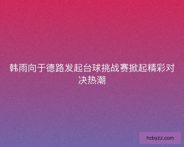 韩雨向于德路发起台球挑战赛掀起精彩对决热潮