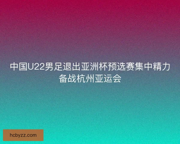 中国U22男足退出亚洲杯预选赛集中精力备战杭州亚运会