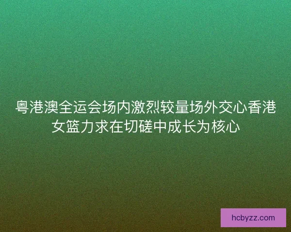 粤港澳全运会场内激烈较量场外交心香港女篮力求在切磋中成长为核心