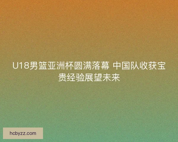 U18男篮亚洲杯圆满落幕 中国队收获宝贵经验展望未来