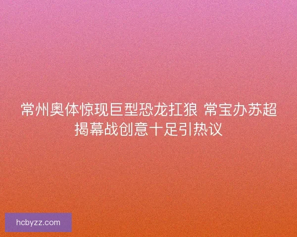 常州奥体惊现巨型恐龙扛狼 常宝办苏超揭幕战创意十足引热议