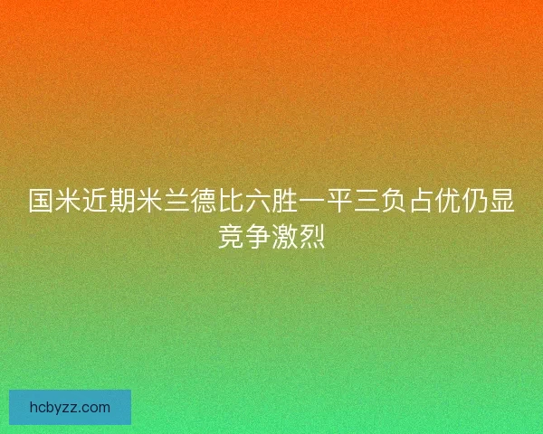 国米近期米兰德比六胜一平三负占优仍显竞争激烈 国米近期米兰德比六胜一平三负占优仍显竞争激烈