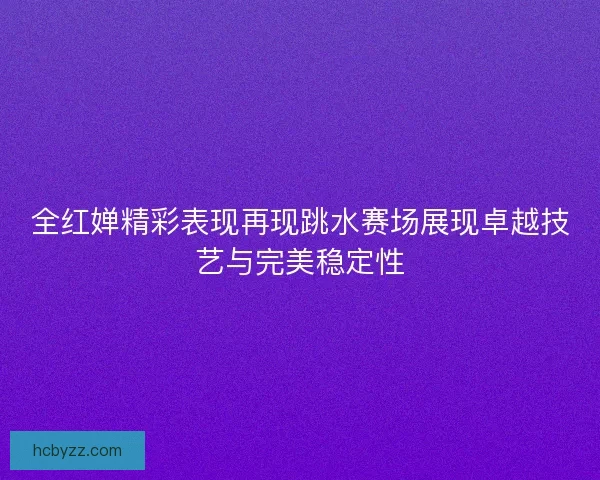 全红婵精彩表现再现跳水赛场展现卓越技艺与完美稳定性