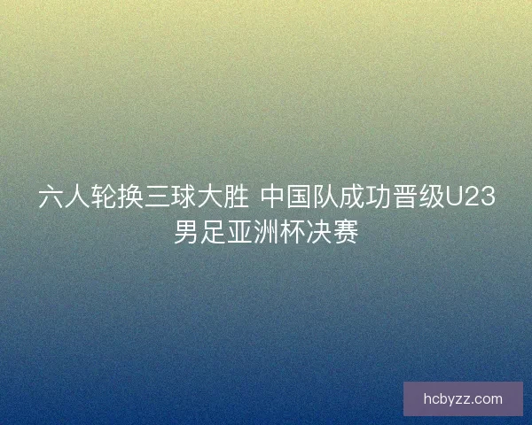 六人轮换三球大胜 中国队成功晋级U23男足亚洲杯决赛 六人轮换三球大胜 中国队成功晋级U23男足亚洲杯决赛