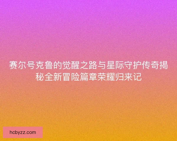赛尔号克鲁的觉醒之路与星际守护传奇揭秘全新冒险篇章荣耀归来记 赛尔号克鲁的觉醒之路与星际守护传奇揭秘全新冒险篇章荣耀归来记